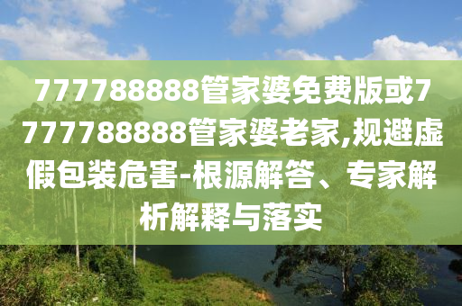 777788888管家婆免费版或7777788888管家婆老家,规避虚假包装危害-根源解答、专家解析解释与落实